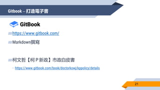 Gitbook – 打造電子書
21
▰https://www.gitbook.com/
▰Markdown撰寫
▰柯文哲【柯Ｐ新政】市政白皮書
▻https://www.gitbook.com/book/doctorkowj/kppolicy/details
 