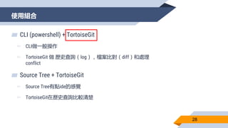 使用組合
28
▰ CLI (powershell) + TortoiseGit
▻ CLI做一般操作
▻ TortoiseGit 做 歷史查詢（log），檔案比對（diff）和處理
conflict
▰ Source Tree + TortoiseGit
▻ Source Tree有點ide的感覺
▻ TortoiseGit在歷史查詢比較清楚
 