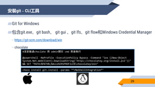 安裝git – CLI工具
29
▰Git for Windows
▰包含git.exe、git bash、 git gui 、git lfs、git flow和Windows Credential Manager
▻https://git-scm.com/download/win
▻chocolate
#沒安裝過choclate 用 admin開啟 cmd 然後執行
@powershell -NoProfile -ExecutionPolicy Bypass -Command "iex ((New-Object
System.Net.WebClient).DownloadString('https://chocolatey.org/install.ps1'))"
&& SET "PATH=%PATH%;%ALLUSERSPROFILE%chocolateybin"
choco install git.install -params ‘“/NoShellIntegration”'
 