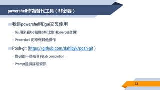 powershell作為替代工具（非必要）
33
▰我是powershell和gui交叉使用
▻Gui用來看log和做diff(比對)和merge(合併)
▻Powershell 用來做其他操作
▰Posh-git (https://github.com/dahlbyk/posh-git )
▻對git的一些指令有tab completion
▻Prompt提供詳細資訊
 