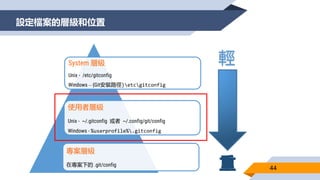 設定檔案的層級和位置
44
System 層級
Unix - /etc/gitconfig
Windows – {Git安裝路徑}etcgitconfig
使用者層級
Unix - ~/.gitconfig 或者 ~/.config/git/config
Windows - %userprofile%.gitconfig
專案層級
在專案下的 .git/config
輕
 