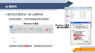 .git 資料夾
51
▰執行完之後多出一個 .git資料夾
▻如果沒有看到，打開系統檔案和顯示副檔名
▻這個資料夾絕對不能刪掉 – 刪掉就沒任何記錄了
Windows 10 設定
Windows 7 設定
（圖片取自網路）
 