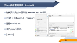 加入一個檔案到版控 - TortoiseGit
53
▰先在資料夾加一個叫做 ReadMe.md 的檔案
▰[右鍵] -> [Git commit -> “master”]
▰選擇ReadMe.md
▰ 輸入commit訊息
▰[Commit]
 