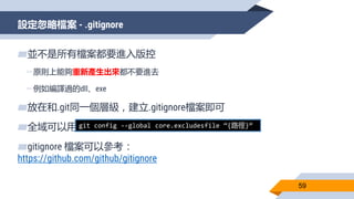 設定忽略檔案 - .gitignore
59
▰並不是所有檔案都要進入版控
▻原則上能夠重新產生出來都不要進去
▻例如編譯過的dll、exe
▰放在和.git同一個層級，建立.gitignore檔案即可
▰全域可以用
▰gitignore 檔案可以參考：
https://github.com/github/gitignore
git config --global core.excludesfile “{路徑}”
 