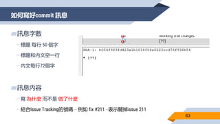 如何寫好commit 訊息
63
▰訊息字數
▻標題 每行 50 個字
▻標題和內文空一行
▻內文每行72個字
▰訊息內容
▻寫 為什麼 而不是 做了什麼
▻結合Issue Tracking的號碼 – 例如 fix #211 –表示關掉issue 211
 