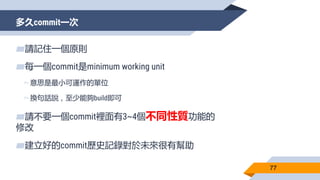 多久commit一次
77
▰請記住一個原則
▰每一個commit是minimum working unit
▻意思是最小可運作的單位
▻換句話說，至少能夠build即可
▰請不要一個commit裡面有3~4個不同性質功能的
修改
▰建立好的commit歷史記錄對於未來很有幫助
 