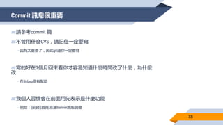 Commit 訊息很重要
78
▰請參考commit 篇
▰不管用什麼CVS，請記住一定要寫
▻因為太重要了，因此git逼你一定要寫
▰寫的好在3個月回來看你才容易知道什麼時間改了什麼，為什麼
改
▻在debug很有幫助
▰我個人習慣會在前面用先表示是什麼功能
▻例如：[前台][首頁]左邊banner跑版調整
 