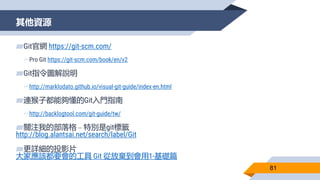 其他資源
81
▰Git官網 https://git-scm.com/
▻Pro Git https://git-scm.com/book/en/v2
▰Git指令圖解說明
▻http://marklodato.github.io/visual-git-guide/index-en.html
▰連猴子都能夠懂的Git入門指南
▻http://backlogtool.com/git-guide/tw/
▰關注我的部落格 – 特別是git標籤
http://blog.alantsai.net/search/label/Git
▰更詳細的投影片
大家應該都要會的工具 Git 從放棄到會用1-基礎篇
 
