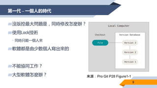 第一代 – 一個人的時代
9
▰沒版控最大問題是，同時修改怎麼辦？
▰使用Lock技術
▻同時只能一個人來
▰軟體都是由少數個人寫出來的
▰不能協同工作？
▰大型軟體怎麼辦？ 來源：Pro Git P28 Figure1-1
 
