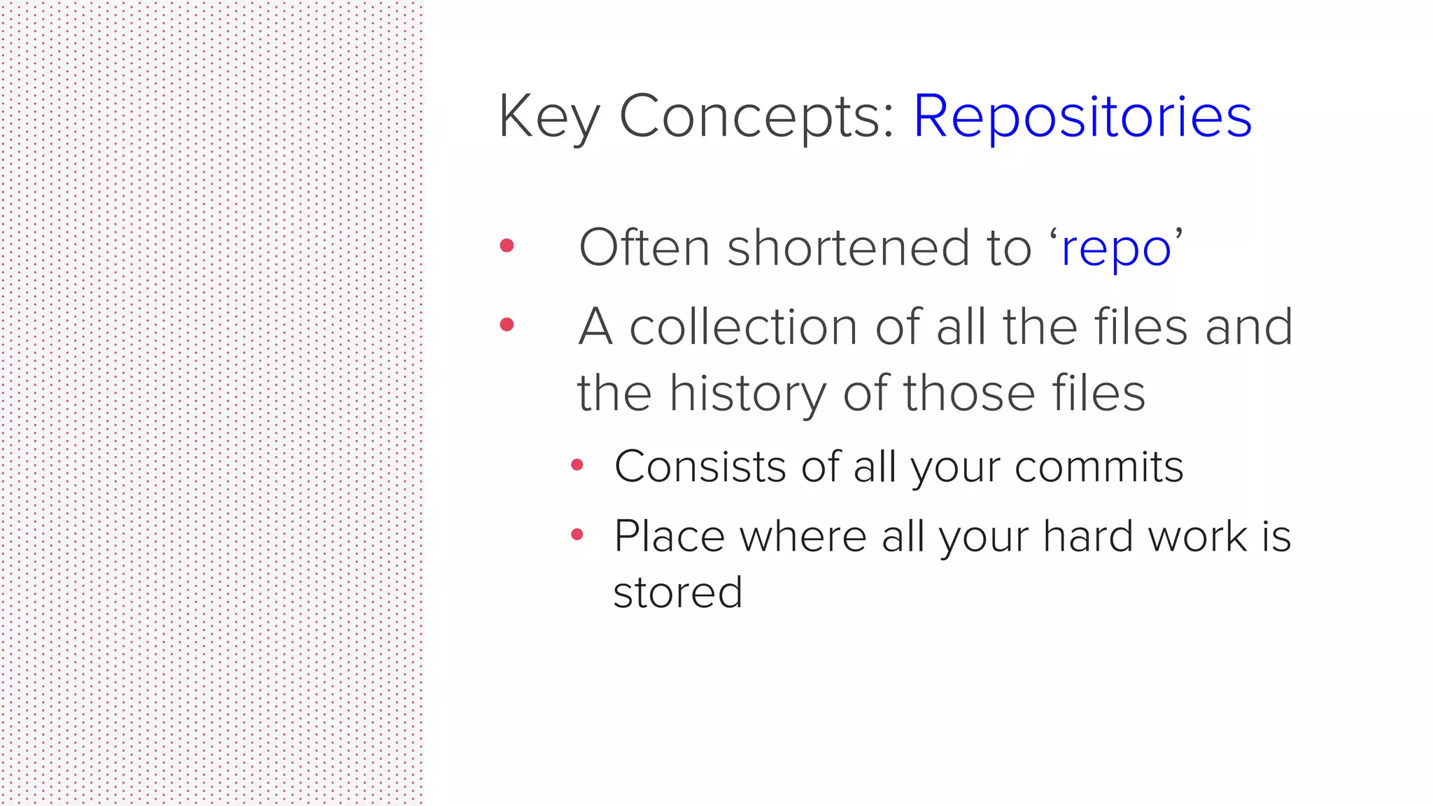 Key Concepts: Commit •  Commits contain three pieces of information: 1.  Information about how the ﬁles changed from previously 2.  A reference to the commit that came before it •  Called the “parent commit” 3.  A hash code name •  Will look something like: fb2d2ec5069fc6776c80b3ad6b7cbde3cade4e 