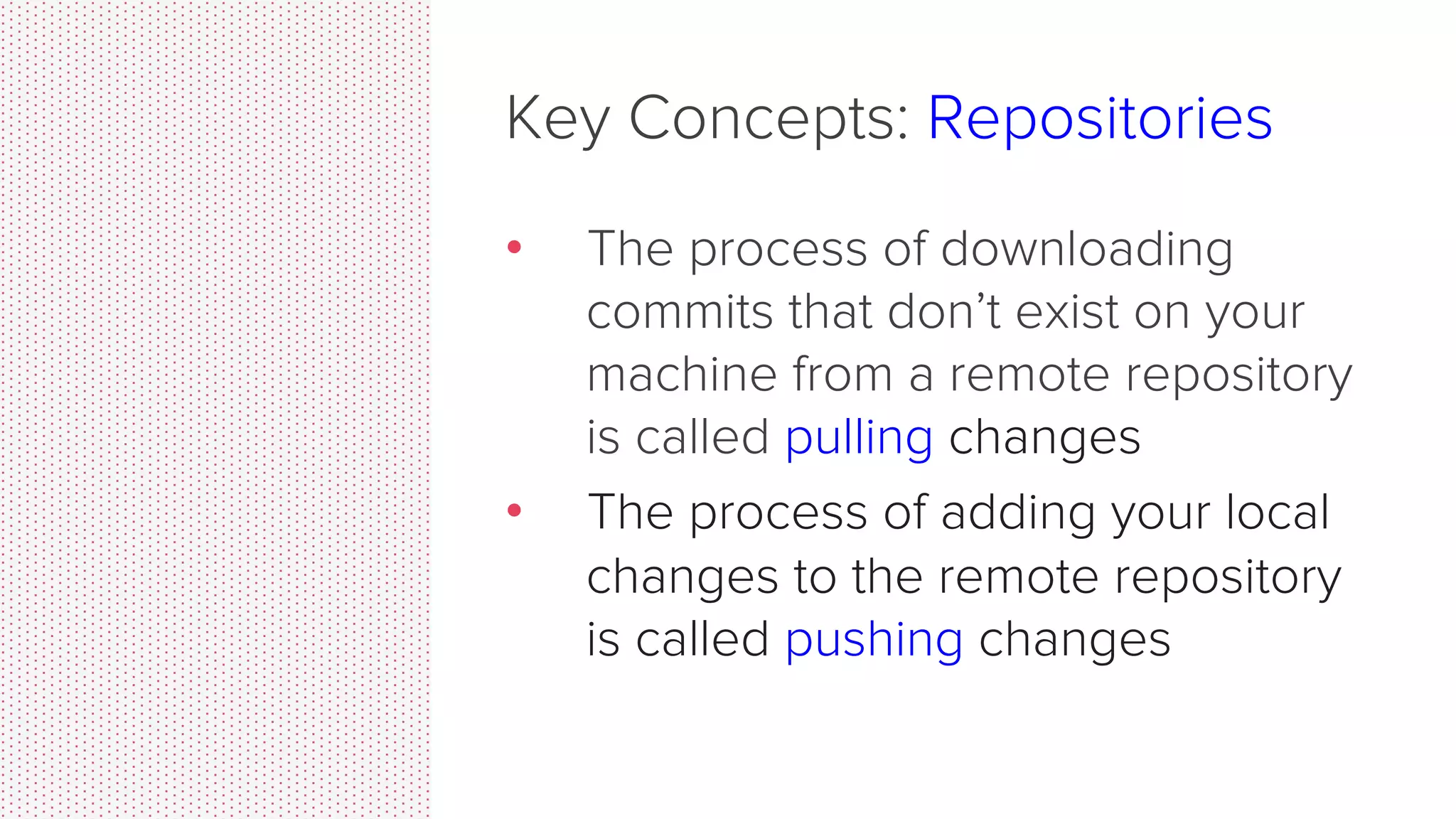 Key Concepts: Repositories •  Can live on a local machine or on a remote server (GitHub!) •  The act of copying a repository from a remote server is called cloning •  Cloning from a remote server allows teams to work together 