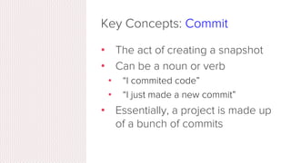 Key Concepts: Snapshots
•  The way git keeps track of your code
history
•  Essentially records what all your ﬁles
look like at a given point in time
•  You decide when to take a snapshot,
and of what ﬁles
•  Have the ability to go back to visit any
snapshot
•  Your snapshots from later on will stay
around, too
 