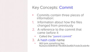 Key Concepts: Commit
•  The act of creating a snapshot
•  Can be a noun or verb
•  “I commited code”
•  “I just made a new commit”
•  Essentially, a project is made up
of a bunch of commits
 