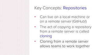 Key Concepts: Repositories
•  Often shortened to ‘repo’
•  A collection of all the ﬁles and
the history of those ﬁles
•  Consists of all your commits
•  Place where all your hard work is
stored
 