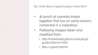 Key Concepts: Branches
•  All commits in git live on some
branch
•  But there can be many, many
branches
•  The main branch in a project is
called the master branch
 