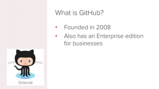 What is GitHub?
•  www.github.com
•  Largest web-based git repository
hosting service
•  Aka, hosts ‘remote repositories’
•  Allows for code collaboration with
anyone online
•  Adds extra functionality on top of git
•  UI, documentation, bug tracking, feature
requests, pull requests, and more!
Octocat!
 