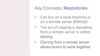 Key Concepts: Repositories
•  Often shortened to ‘repo’
•  A collection of all the ﬁles and
the history of those ﬁles
•  C...