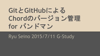GitとGitHubによる
Chordのバージョン管理
for バンドマン
Ryu Seino 2015/7/11 G-Study
 