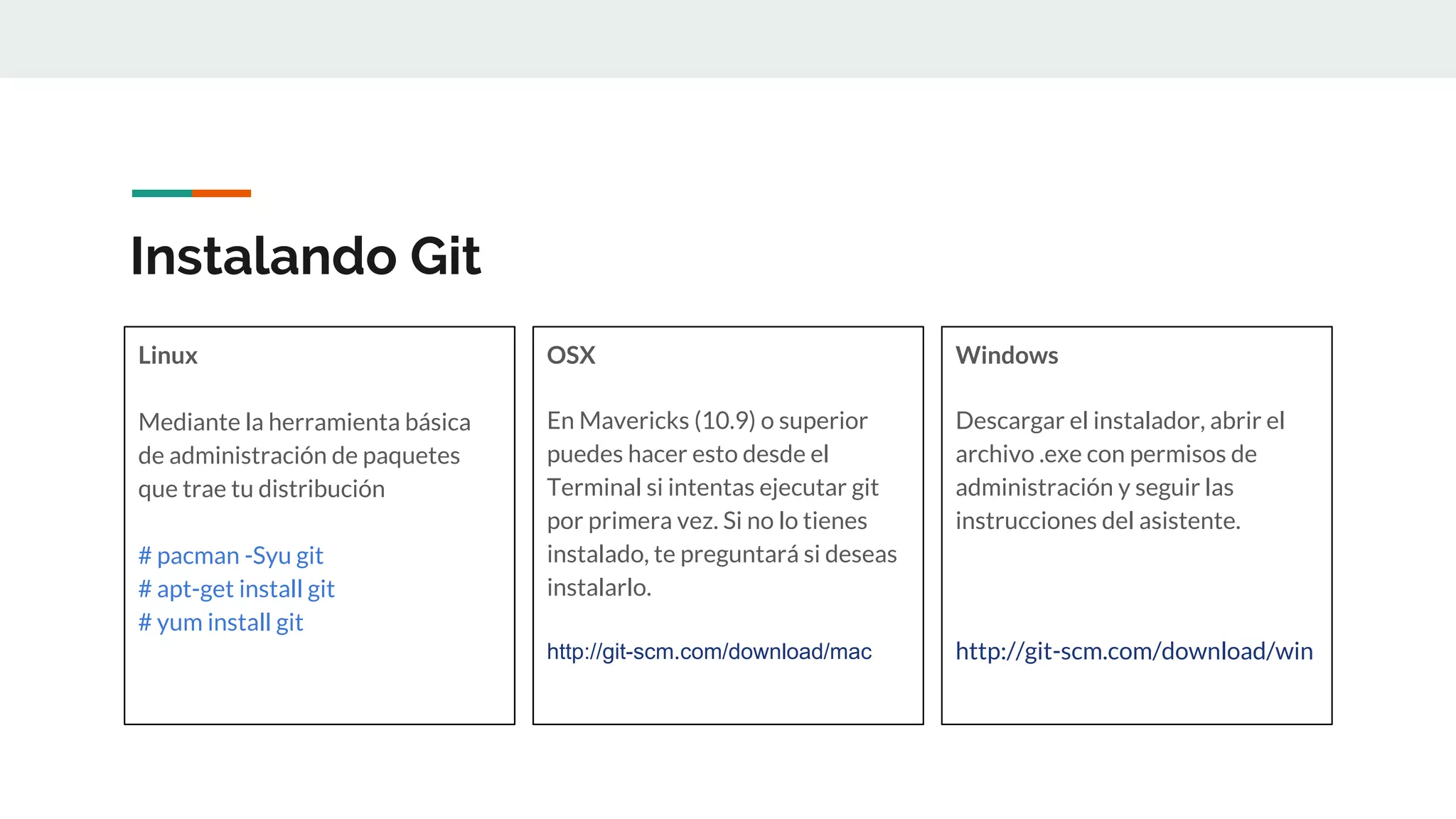 Instalando Git
Linux
Mediante la herramienta básica
de administración de paquetes
que trae tu distribución
# pacman -Syu git
# apt-get install git
# yum install git
OSX
En Mavericks (10.9) o superior
puedes hacer esto desde el
Terminal si intentas ejecutar git
por primera vez. Si no lo tienes
instalado, te preguntará si deseas
instalarlo.
http://git-scm.com/download/mac
Windows
Descargar el instalador, abrir el
archivo .exe con permisos de
administración y seguir las
instrucciones del asistente.
http://git-scm.com/download/win
 