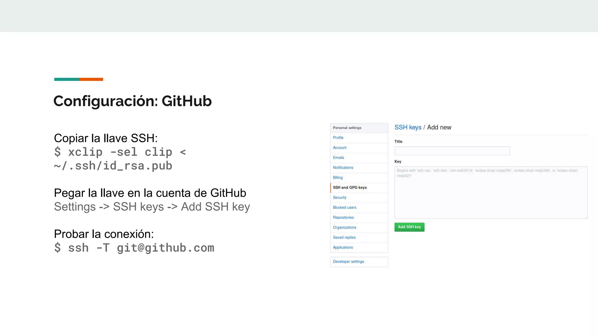 Configuración: GitHub
Copiar la llave SSH:
$ xclip -sel clip <
~/.ssh/id_rsa.pub
Pegar la llave en la cuenta de GitHub
Settings -> SSH keys -> Add SSH key
Probar la conexión:
$ ssh -T git@github.com
 