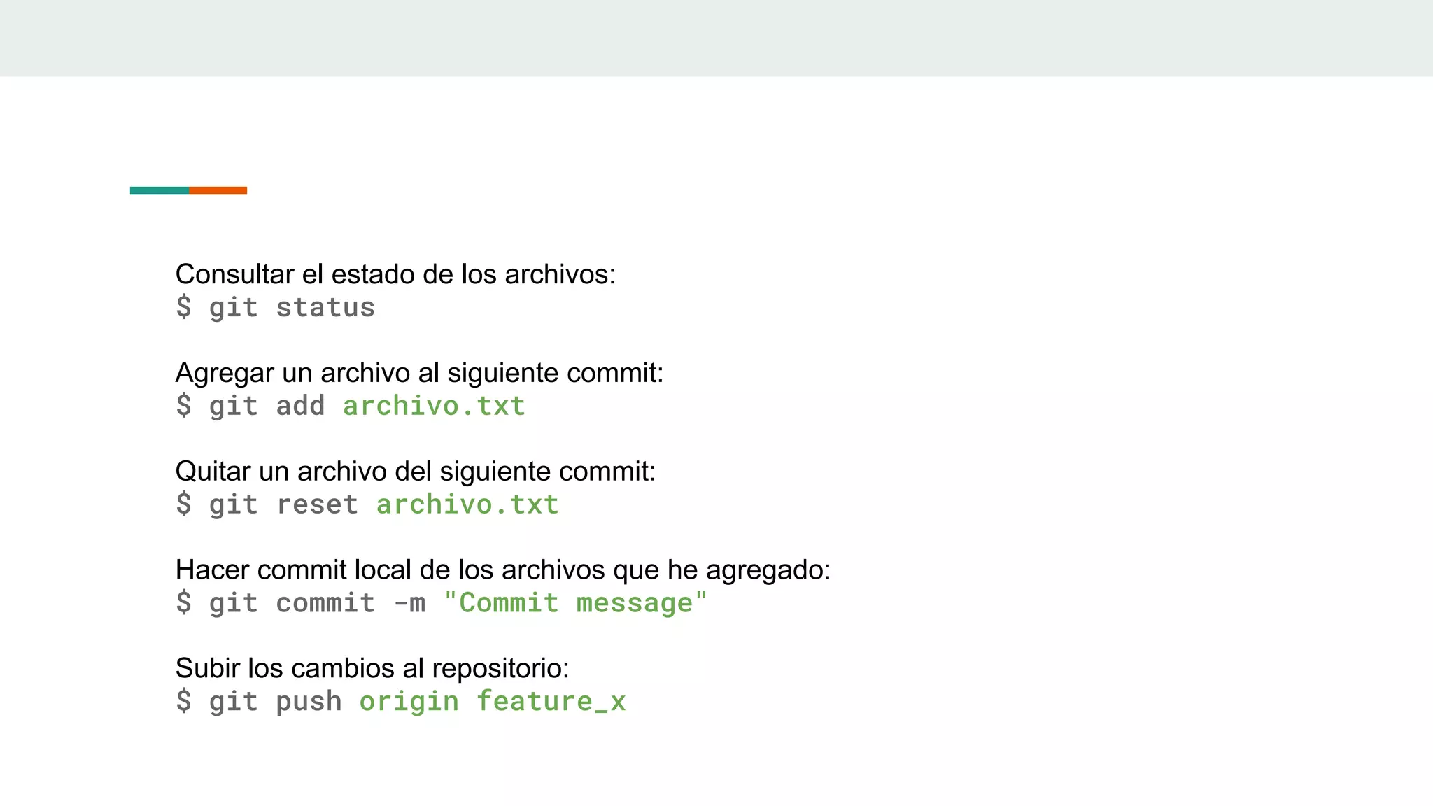 Consultar el estado de los archivos:
$ git status
Agregar un archivo al siguiente commit:
$ git add archivo.txt
Quitar un archivo del siguiente commit:
$ git reset archivo.txt
Hacer commit local de los archivos que he agregado:
$ git commit -m "Commit message"
Subir los cambios al repositorio:
$ git push origin feature_x
 