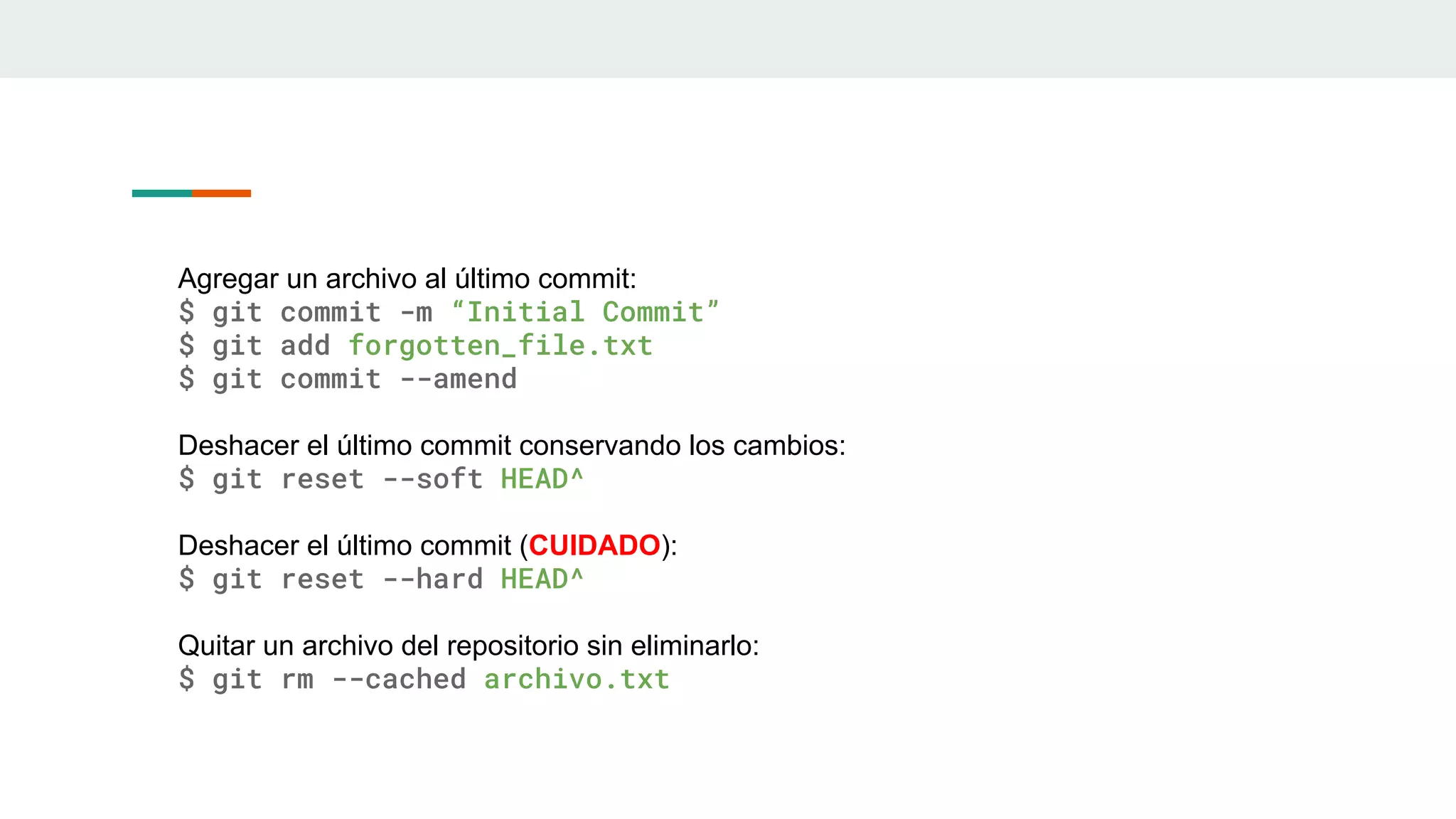 Agregar un archivo al último commit:
$ git commit -m “Initial Commit”
$ git add forgotten_file.txt
$ git commit --amend
Deshacer el último commit conservando los cambios:
$ git reset --soft HEAD^
Deshacer el último commit (CUIDADO):
$ git reset --hard HEAD^
Quitar un archivo del repositorio sin eliminarlo:
$ git rm --cached archivo.txt
 