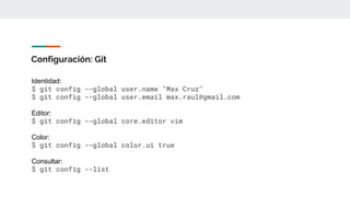 Configuración: Git
Identidad:
$ git config --global user.name "Max Cruz"
$ git config --global user.email max.raul@gmail.com
Editor:
$ git config --global core.editor vim
Color:
$ git config --global color.ui true
Consultar:
$ git config --list
 