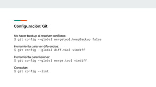 Configuración: Git
No hacer backup al resolver conflictos:
$ git config --global mergetool.keepBackup false
Herramienta para ver diferencias:
$ git config --global diff.tool vimdiff
Herramienta para fusionar:
$ git config --global merge.tool vimdiff
Consultar:
$ git config --list
 