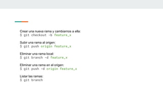 Crear una nueva rama y cambiarnos a ella:
$ git checkout -b feature_x
Subir una rama al origen:
$ git push origin feature_x
Eliminar una rama local:
$ git branch -d feature_x
Eliminar una rama en el origen:
$ git push -d origin feature_x
Listar las ramas:
$ git branch
 