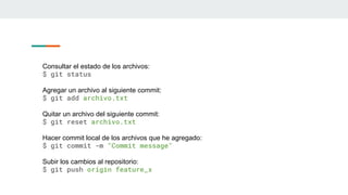 Consultar el estado de los archivos:
$ git status
Agregar un archivo al siguiente commit:
$ git add archivo.txt
Quitar un archivo del siguiente commit:
$ git reset archivo.txt
Hacer commit local de los archivos que he agregado:
$ git commit -m "Commit message"
Subir los cambios al repositorio:
$ git push origin feature_x
 