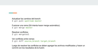Actualizar los cambios del branch:
$ git pull upstream master
Fusionar una rama (Git intenta hacer merge automático):
$ git merge master
Resolver conflictos:
$ git mergetool
Ver conflictos entre ramas:
$ git diff source_branch target_branch
Luego de resolver los conflictos se deben agregar los archivos modificados y hacer un
commit con los resultados de la fusión.
 