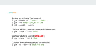Agregar un archivo al último commit:
$ git commit -m “Initial Commit”
$ git add forgotten_file.txt
$ git commit --amend
Deshacer el último commit conservando los cambios:
$ git reset --soft HEAD^
Deshacer el último commit (CUIDADO):
$ git reset --hard HEAD^
Quitar un archivo del repositorio sin eliminarlo:
$ git rm --cached archivo.txt
 