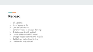 Repaso
● Git & GitHub
● Breve historia de Git
● ¿Por qué Git/GitHub?
● Contribuyendo a un proyecto (Forking)
● Trabajo en paralelo (Branching)
● Construyendo el cambio (Commit)
● Entregar respetuosamente (Pull Request)
● Calidad en el código (Code Review)
● Uniendo el trabajo (Merge)
 
