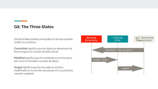 Git: The Three States
Git tiene tres estados principales en los que pueden
residir tus archivos:
Committed significa que los datos se almacenan de
forma segura en su base de datos local.
Modified significa que ha cambiado el archivo pero
aún no lo ha enviado a su base de datos.
Staged significa que ha marcado un archivo
modificado en su versión actual para ir a su próximo
commit snapshot.
 