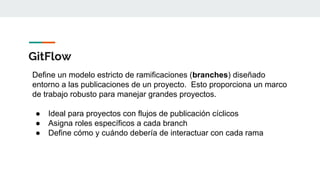 GitFlow
Define un modelo estricto de ramificaciones (branches) diseñado
entorno a las publicaciones de un proyecto. Esto proporciona un marco
de trabajo robusto para manejar grandes proyectos.
● Ideal para proyectos con flujos de publicación cíclicos
● Asigna roles específicos a cada branch
● Define cómo y cuándo debería de interactuar con cada rama
 