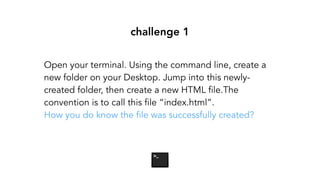 challenge 1
Open your terminal. Using the command line, create a
new folder on your Desktop. Jump into this newly-
created folder, then create a new HTML file.The
convention is to call this file “index.html”.
How you do know the file was successfully created?
 