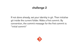 challenge 2
If not done already, set your identity in git. Then initialise
git inside the current folder. Make a first commit. By
convention, the commit message for the first commit is:
“initial commit”
 