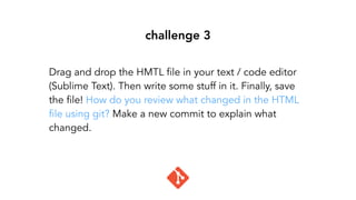 challenge 3
Drag and drop the HMTL file in your text / code editor
(Sublime Text). Then write some stuff in it. Finally, save
the file! How do you review what changed in the HTML
file using git? Make a new commit to explain what
changed.
 