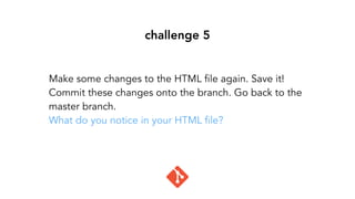 challenge 5
Make some changes to the HTML file again. Save it!
Commit these changes onto the branch. Go back to the
master branch.
What do you notice in your HTML file?
 