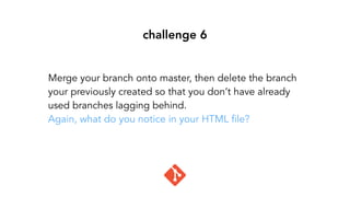 challenge 6
Merge your branch onto master, then delete the branch
your previously created so that you don’t have already
used branches lagging behind.
Again, what do you notice in your HTML file?
 