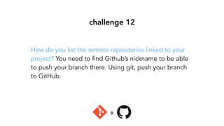 challenge 12
How do you list the remote repositories linked to your
project? You need to find Github’s nickname to be able
to push your branch there. Using git, push your branch
to GitHub.
+
 