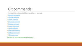 Git commands
Here is a list of most essential Git commands that are used daily.
1.Git config commandd
2.Git clone command
3.Git add command
4.Git commit command
5.Git status command
6.Git push Command
7.Git pull command
8.Git Branch Command
9.Git Merge Command
10.Git log command
But there are many more commands..Let’s start…!
 
