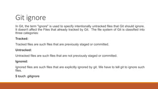 Git ignore
In Git, the term "ignore" is used to specify intentionally untracked files that Git should ignore.
It doesn't affect the Files that already tracked by Git. The file system of Git is classified into
three categories:
Tracked:
Tracked files are such files that are previously staged or committed.
Untracked:
Untracked files are such files that are not previously staged or committed.
Ignored:
Ignored files are such files that are explicitly ignored by git. We have to tell git to ignore such
files.
$ touch .gitignore
 