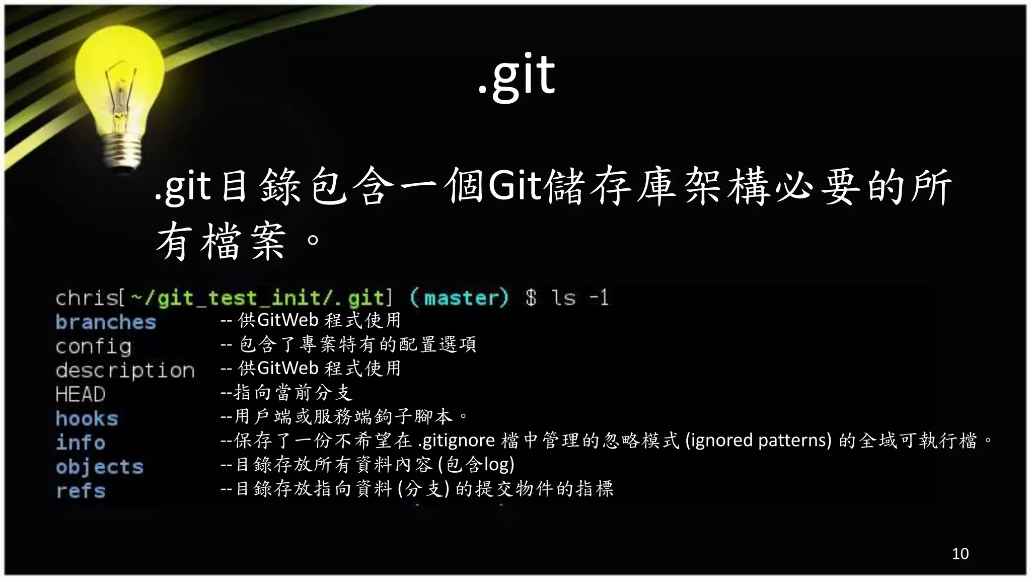 .git
.git目錄包含一個Git儲存庫架構必要的所
有檔案。
10
-- 供GitWeb 程式使用
-- 包含了專案特有的配置選項
-- 供GitWeb 程式使用
--指向當前分支
--用戶端或服務端鉤子腳本。
--保存了一份不希望在 .gitignore 檔中管理的忽略模式 (ignored patterns) 的全域可執行檔。
--目錄存放所有資料內容 (包含log)
--目錄存放指向資料 (分支) 的提交物件的指標
 