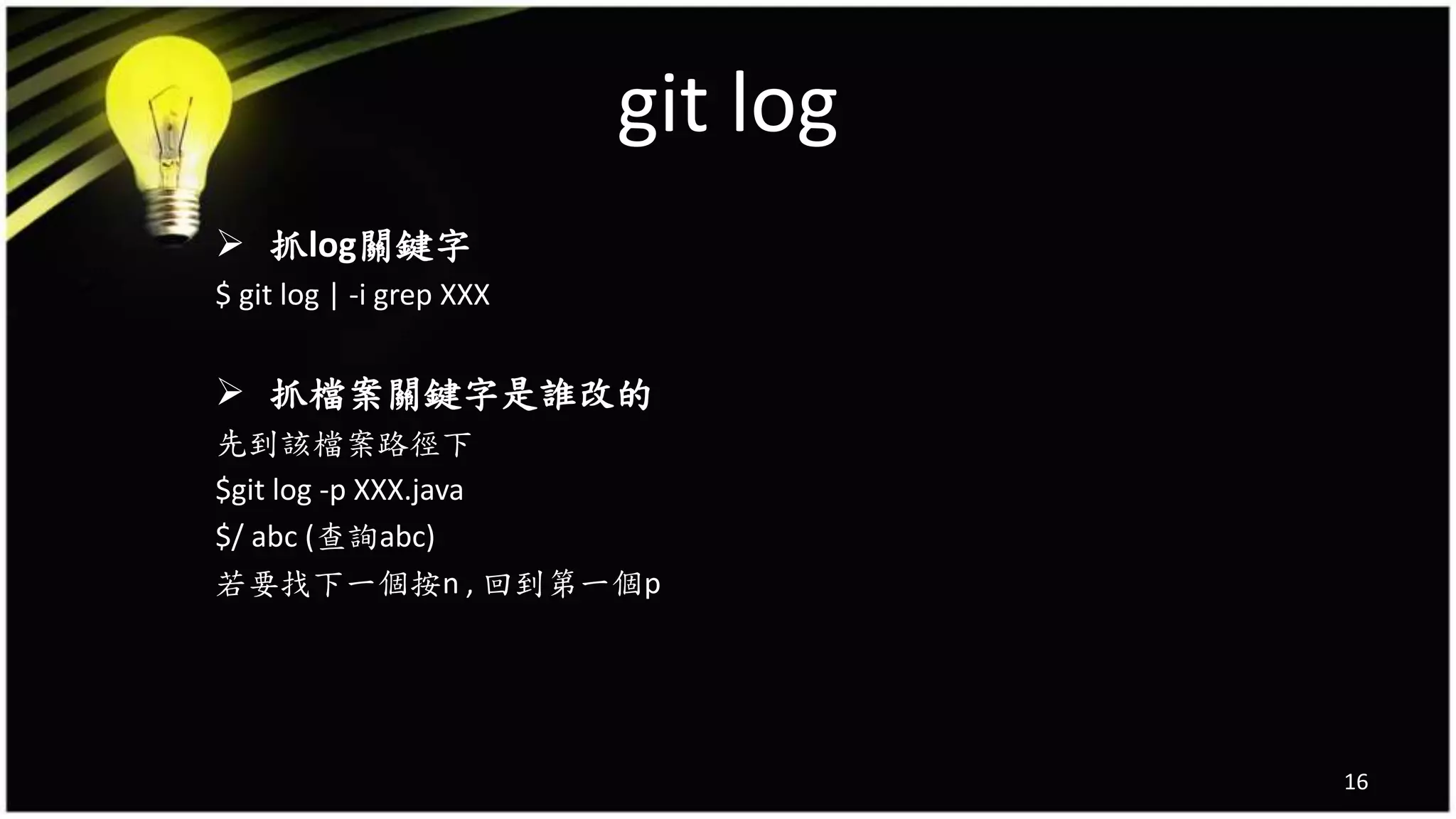 git log
16
 抓log關鍵字
$ git log | -i grep XXX
 抓檔案關鍵字是誰改的
先到該檔案路徑下
$git log -p XXX.java
$/ abc (查詢abc)
若要找下一個按n , 回到第一個p
 