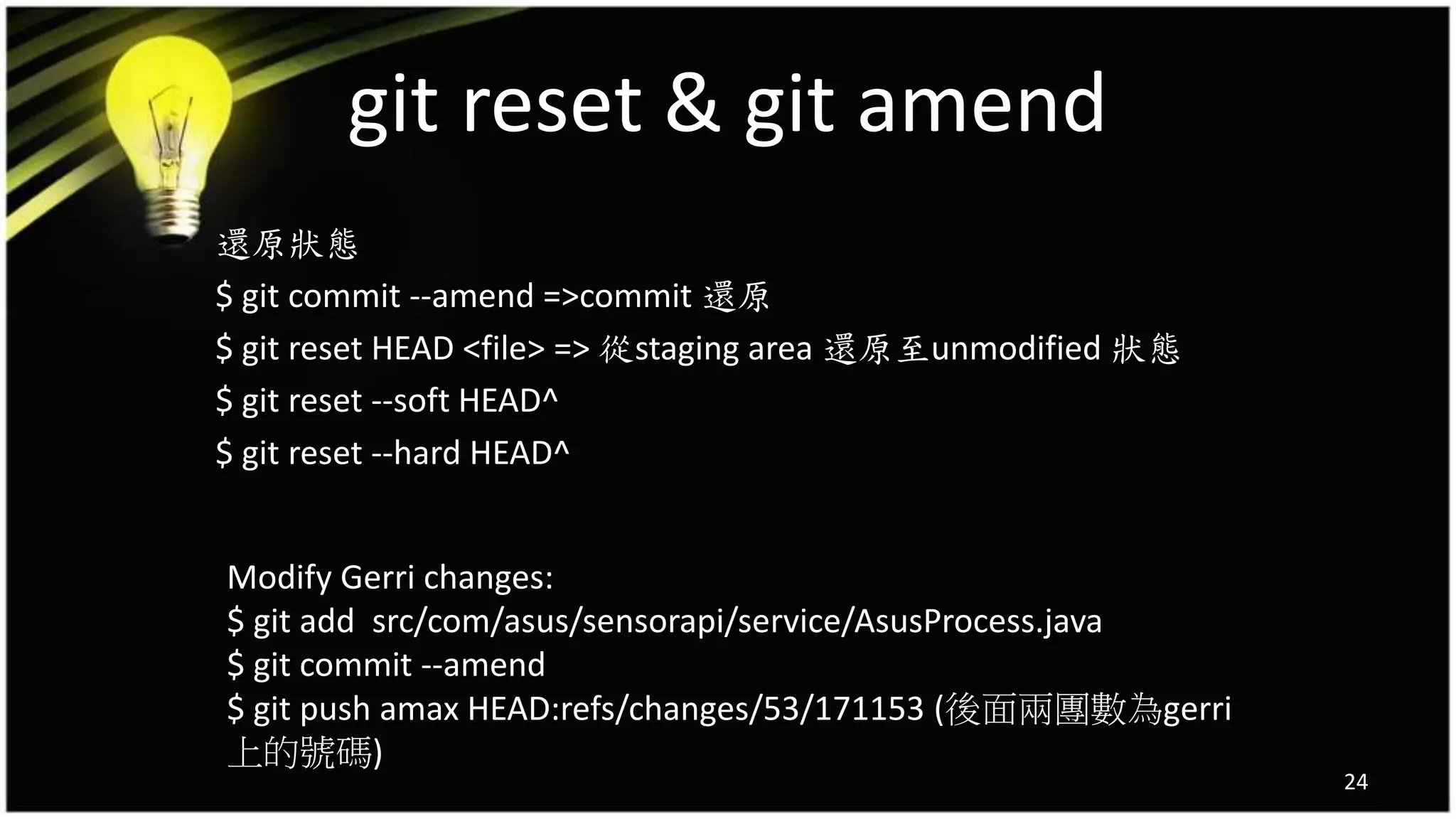 git reset & git amend
還原狀態
$ git commit --amend =>commit 還原
$ git reset HEAD <file> => 從staging area 還原至unmodified 狀態
$ git reset --soft HEAD^
$ git reset --hard HEAD^
24
Modify Gerri changes:
$ git add src/com/asus/sensorapi/service/AsusProcess.java
$ git commit --amend
$ git push amax HEAD:refs/changes/53/171153 (後面兩團數為gerri
上的號碼)
 