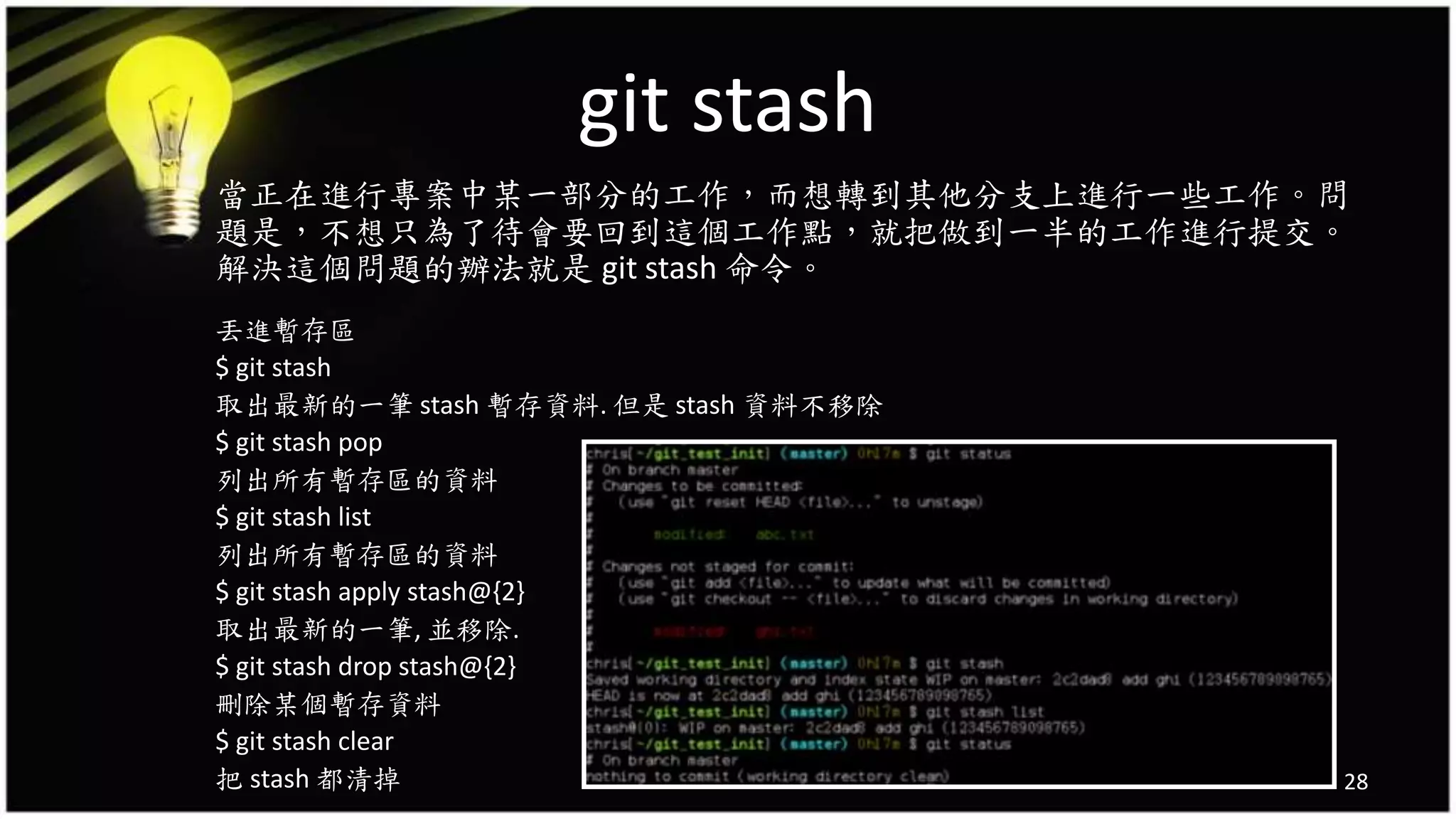 git stash
當正在進行專案中某一部分的工作，而想轉到其他分支上進行一些工作。問
題是，不想只為了待會要回到這個工作點，就把做到一半的工作進行提交。
解決這個問題的辦法就是 git stash 命令。
丟進暫存區
$ git stash
取出最新的一筆 stash 暫存資料. 但是 stash 資料不移除
$ git stash pop
列出所有暫存區的資料
$ git stash list
列出所有暫存區的資料
$ git stash apply stash@{2}
取出最新的一筆, 並移除.
$ git stash drop stash@{2}
刪除某個暫存資料
$ git stash clear
把 stash 都清掉 28
 