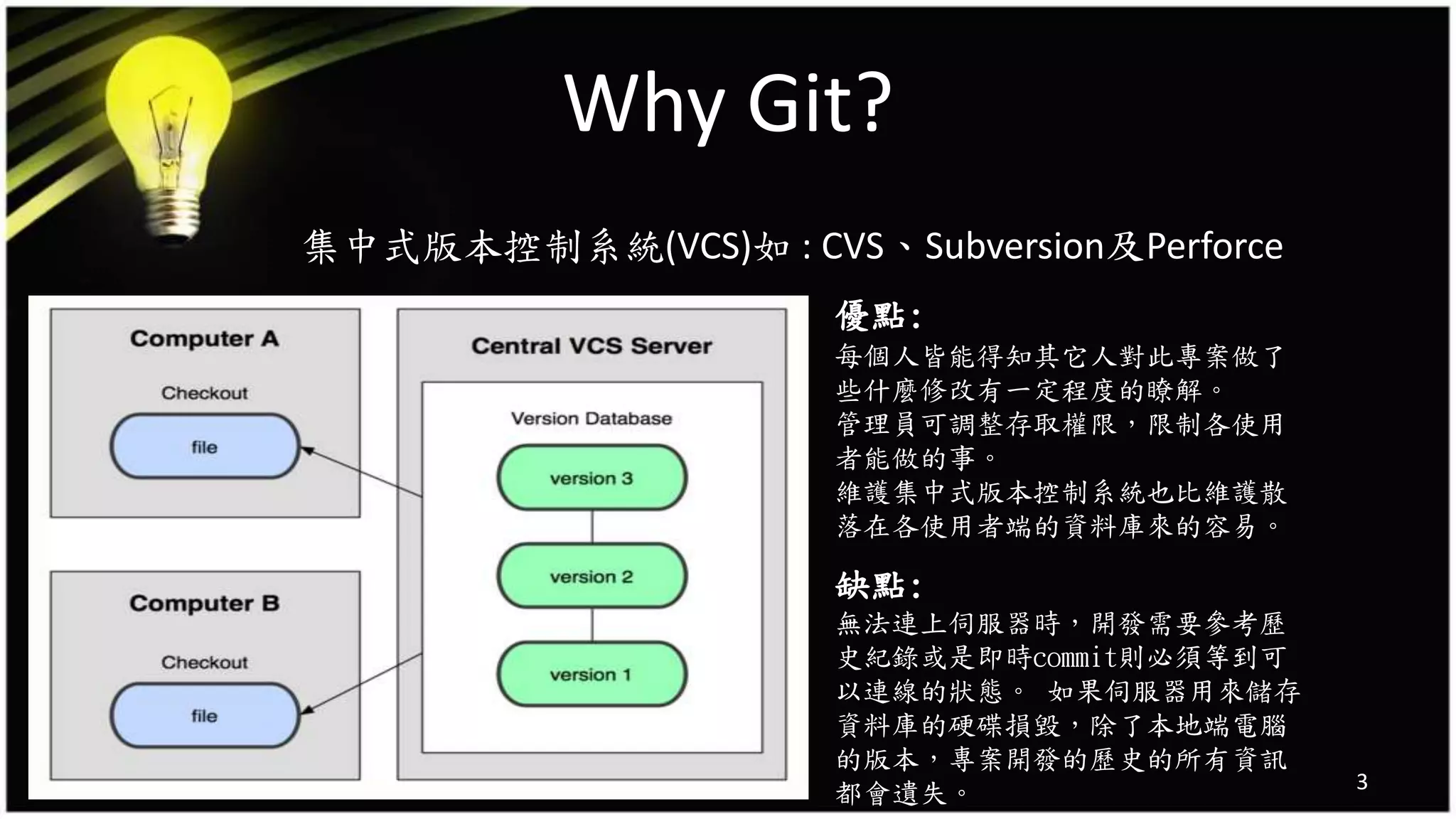 Why Git?
集中式版本控制系統(VCS)如 : CVS、Subversion及Perforce
3
優點:
每個人皆能得知其它人對此專案做了
些什麼修改有一定程度的瞭解。
管理員可調整存取權限，限制各使用
者能做的事。
維護集中式版本控制系統也比維護散
落在各使用者端的資料庫來的容易。
缺點:
無法連上伺服器時，開發需要參考歷
史紀錄或是即時commit則必須等到可
以連線的狀態。 如果伺服器用來儲存
資料庫的硬碟損毀，除了本地端電腦
的版本，專案開發的歷史的所有資訊
都會遺失。
 