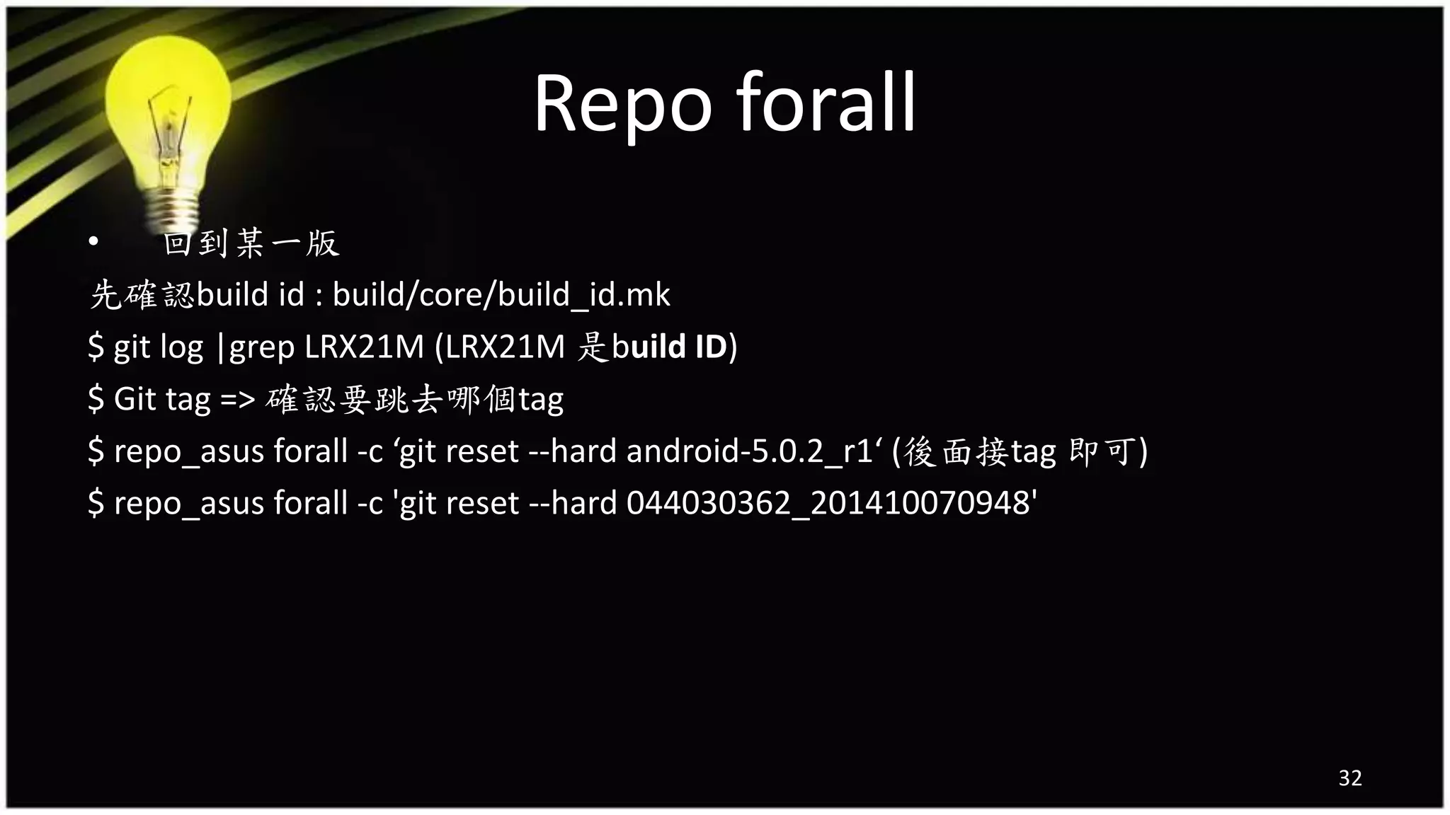 Repo forall
• 回到某一版
先確認build id : build/core/build_id.mk
$ git log |grep LRX21M (LRX21M 是build ID)
$ Git tag => 確認要跳去哪個tag
$ repo_asus forall -c ‘git reset --hard android-5.0.2_r1‘ (後面接tag 即可)
$ repo_asus forall -c 'git reset --hard 044030362_201410070948'
32
 