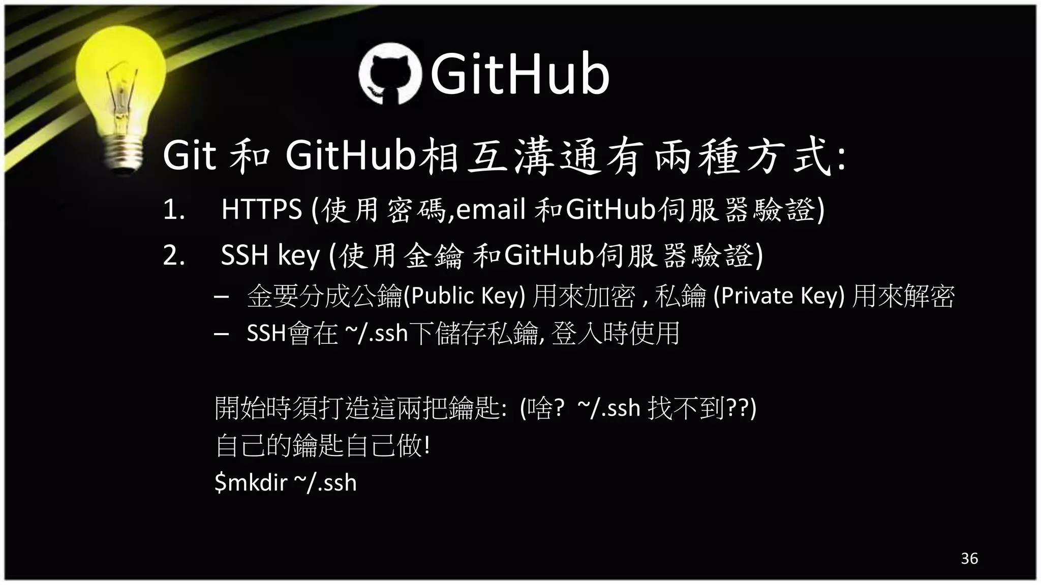 Git 和 GitHub相互溝通有兩種方式:
1. HTTPS (使用密碼,email 和GitHub伺服器驗證)
2. SSH key (使用金鑰 和GitHub伺服器驗證)
– 金要分成公鑰(Public Key) 用來加密 , 私鑰 (Private Key) 用來解密
– SSH會在 ~/.ssh下儲存私鑰, 登入時使用
開始時須打造這兩把鑰匙: (啥? ~/.ssh 找不到??)
自己的鑰匙自己做!
$mkdir ~/.ssh
36
GitHub
 